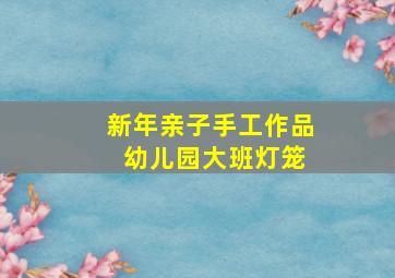 新年亲子手工作品 幼儿园大班灯笼